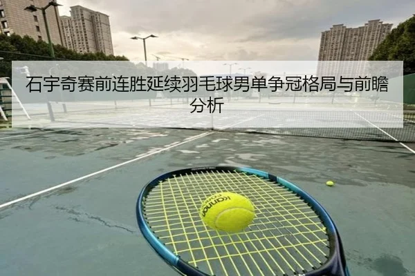 石宇奇赛前连胜延续羽毛球男单争冠格局与前瞻分析